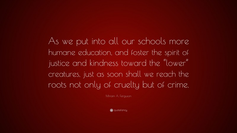 Miriam A. Ferguson Quote: “As we put into all our schools more humane education, and foster the spirit of justice and kindness toward the “lower” creatures, just as soon shall we reach the roots not only of cruelty but of crime.”