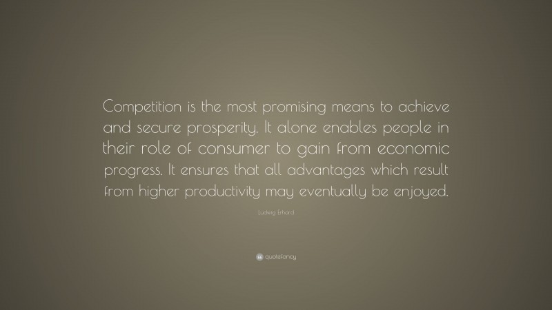Ludwig Erhard Quote: “Competition is the most promising means to achieve and secure prosperity. It alone enables people in their role of consumer to gain from economic progress. It ensures that all advantages which result from higher productivity may eventually be enjoyed.”