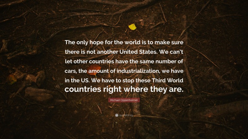 Michael Oppenheimer Quote: “The only hope for the world is to make sure there is not another United States. We can’t let other countries have the same number of cars, the amount of industrialization, we have in the US. We have to stop these Third World countries right where they are.”