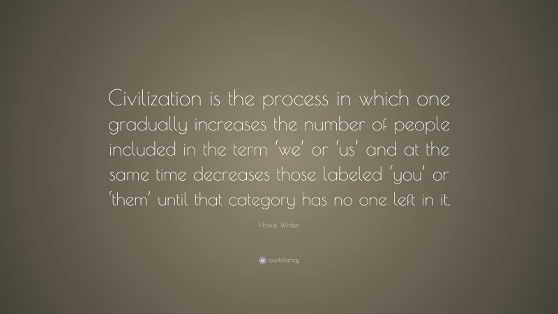 Howie Winter Quote: “Civilization is the process in which one gradually increases the number of people included in the term ‘we’ or ‘us’ and at the same time decreases those labeled ‘you’ or ‘them’ until that category has no one left in it.”