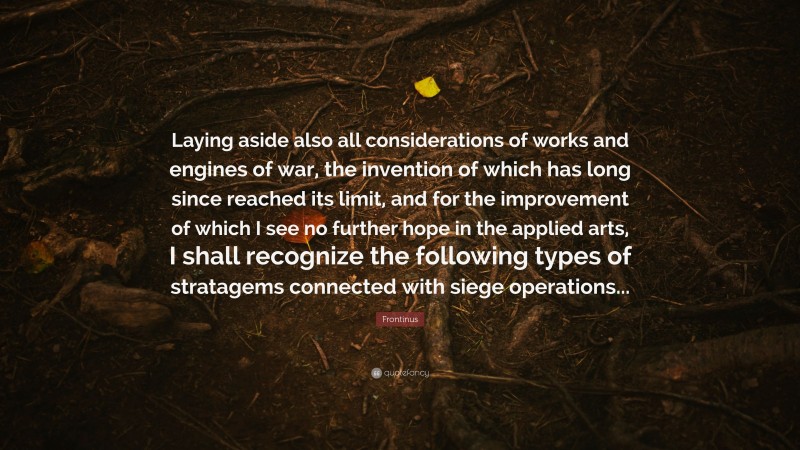 Frontinus Quote: “Laying aside also all considerations of works and engines of war, the invention of which has long since reached its limit, and for the improvement of which I see no further hope in the applied arts, I shall recognize the following types of stratagems connected with siege operations...”