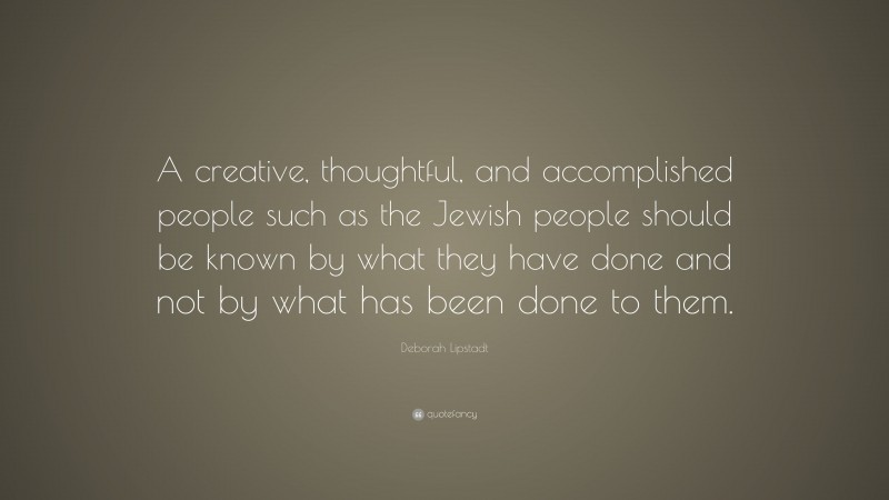 Deborah Lipstadt Quote: “A creative, thoughtful, and accomplished people such as the Jewish people should be known by what they have done and not by what has been done to them.”