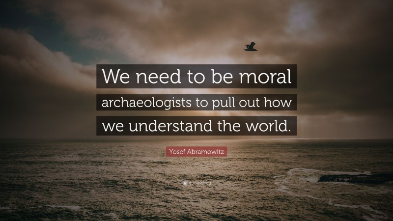 Yosef Abramowitz Quote: “We need to be moral archaeologists to pull out how we understand the world.”