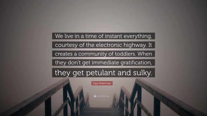 Faye Kellerman Quote: “We live in a time of instant everything, courtesy of the electronic highway. It creates a community of toddlers. When they don’t get immediate gratification, they get petulant and sulky.”