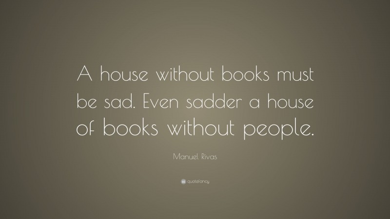 Manuel Rivas Quote: “A house without books must be sad. Even sadder a house of books without people.”