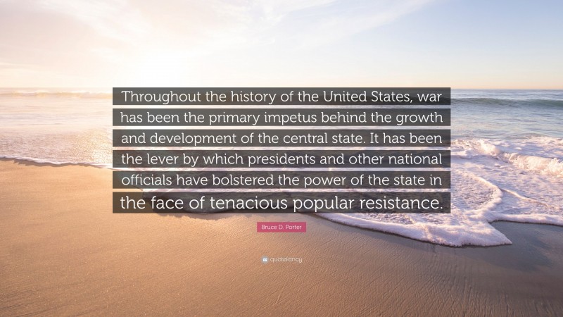 Bruce D. Porter Quote: “Throughout the history of the United States, war has been the primary impetus behind the growth and development of the central state. It has been the lever by which presidents and other national officials have bolstered the power of the state in the face of tenacious popular resistance.”