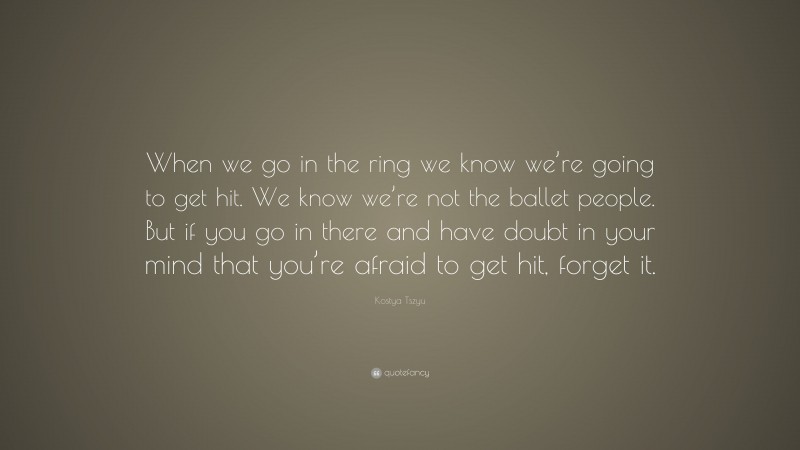 Kostya Tszyu Quote: “When we go in the ring we know we’re going to get hit. We know we’re not the ballet people. But if you go in there and have doubt in your mind that you’re afraid to get hit, forget it.”