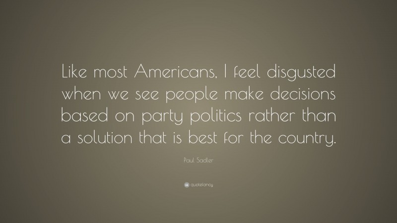 Paul Sadler Quote: “Like most Americans, I feel disgusted when we see people make decisions based on party politics rather than a solution that is best for the country.”