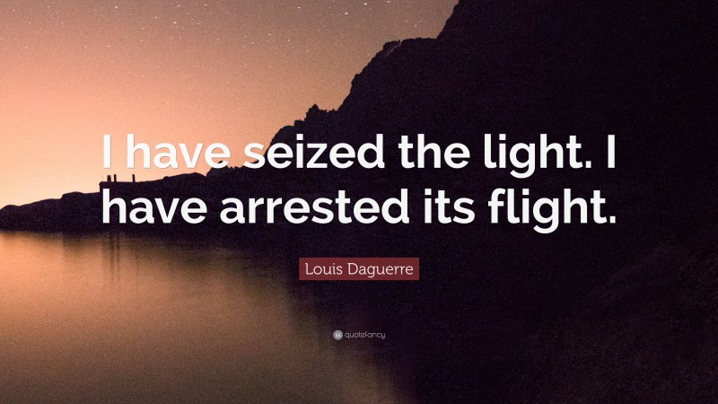 Louis Daguerre Quote: “I have seized the light. I have arrested its flight.”