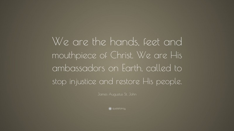 James Augustus St. John Quote: “We are the hands, feet and mouthpiece of Christ. We are His ambassadors on Earth, called to stop injustice and restore His people.”