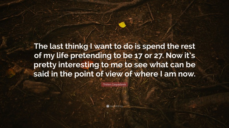 Tristen Gaspadarek Quote: “The last thinkg I want to do is spend the rest of my life pretending to be 17 or 27. Now it’s pretty interesting to me to see what can be said in the point of view of where I am now.”
