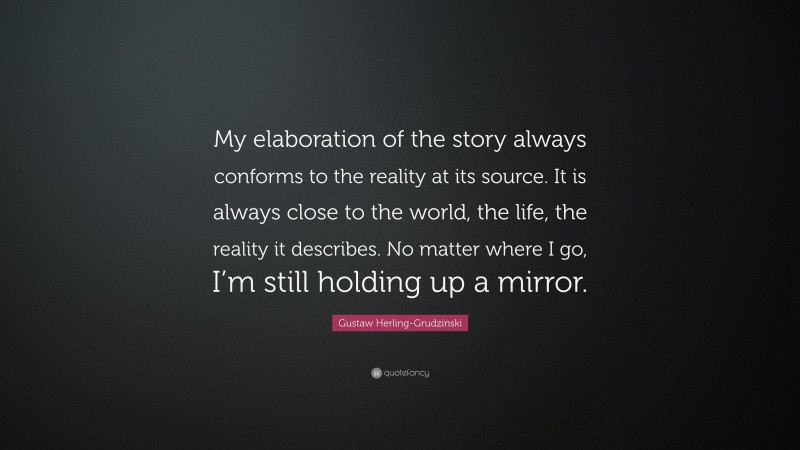 Gustaw Herling-Grudzinski Quote: “My elaboration of the story always conforms to the reality at its source. It is always close to the world, the life, the reality it describes. No matter where I go, I’m still holding up a mirror.”