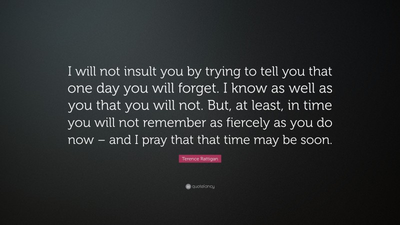 Terence Rattigan Quote: “I will not insult you by trying to tell you that one day you will forget. I know as well as you that you will not. But, at least, in time you will not remember as fiercely as you do now – and I pray that that time may be soon.”