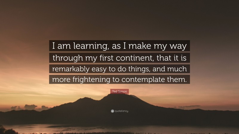 Ted Simon Quote: “I am learning, as I make my way through my first continent, that it is remarkably easy to do things, and much more frightening to contemplate them.”
