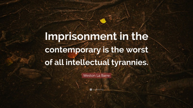 Weston La Barre Quote: “Imprisonment in the contemporary is the worst of all intellectual tyrannies.”