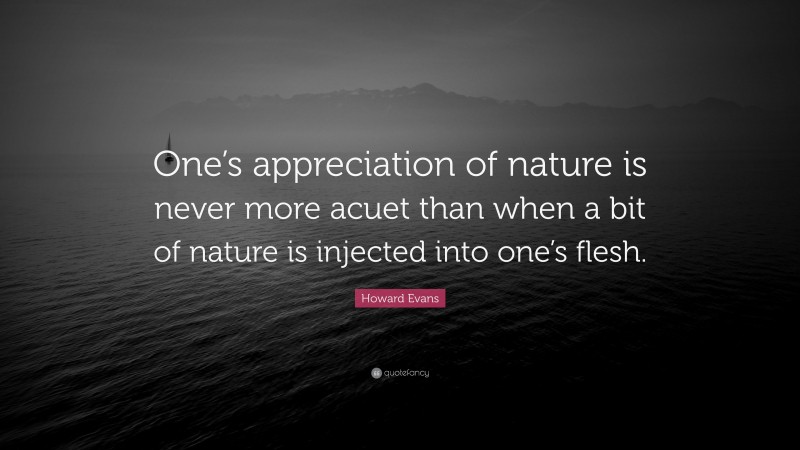 Howard Evans Quote: “One’s appreciation of nature is never more acuet than when a bit of nature is injected into one’s flesh.”