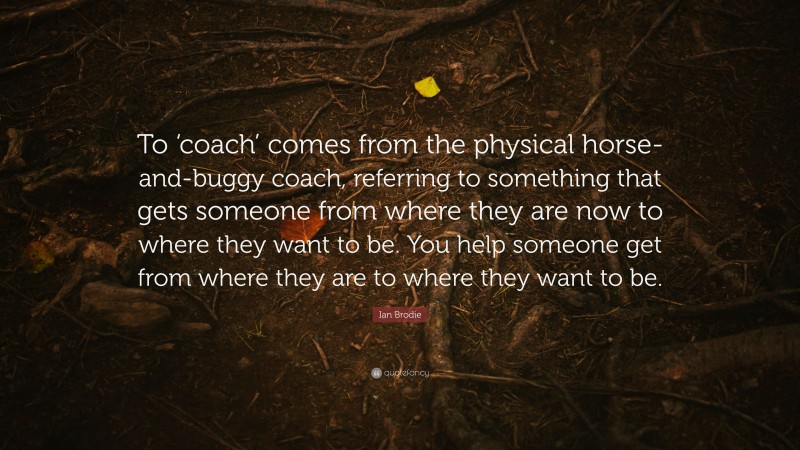 Ian Brodie Quote: “To ‘coach’ comes from the physical horse-and-buggy coach, referring to something that gets someone from where they are now to where they want to be. You help someone get from where they are to where they want to be.”
