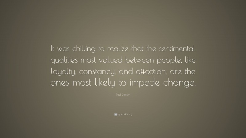 Ted Simon Quote: “It was chilling to realize that the sentimental qualities most valued between people, like loyalty, constancy, and affection, are the ones most likely to impede change.”