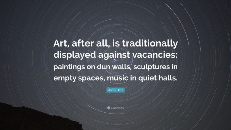 John Hart Quote: “Art, after all, is traditionally displayed against vacancies: paintings on dun walls, sculptures in empty spaces, music in quiet halls.”