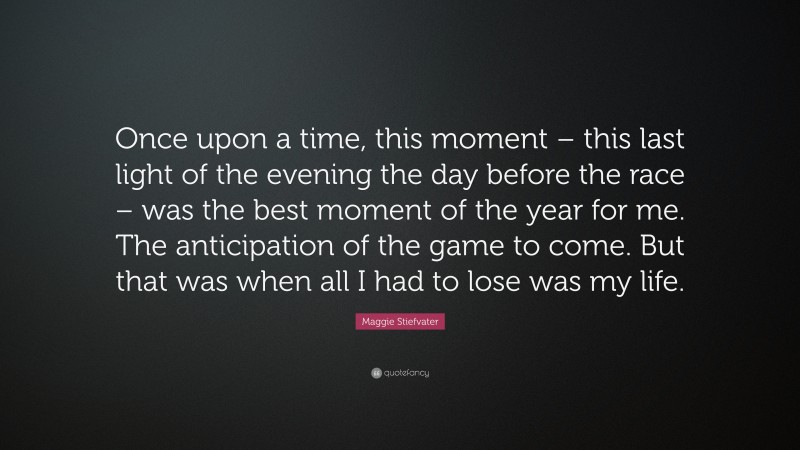 Maggie Stiefvater Quote: “Once upon a time, this moment – this last light of the evening the day before the race – was the best moment of the year for me. The anticipation of the game to come. But that was when all I had to lose was my life.”