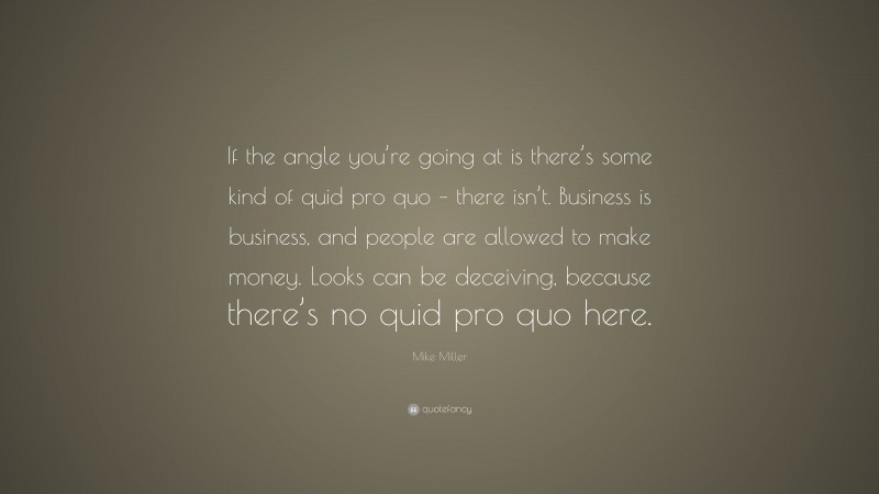Mike Miller Quote: “If the angle you’re going at is there’s some kind of quid pro quo – there isn’t. Business is business, and people are allowed to make money. Looks can be deceiving, because there’s no quid pro quo here.”