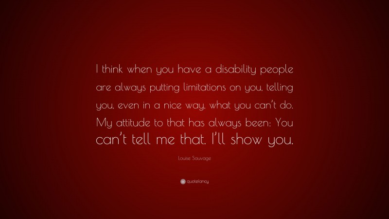 Louise Sauvage Quote: “I think when you have a disability people are always putting limitations on you, telling you, even in a nice way, what you can’t do. My attitude to that has always been: You can’t tell me that. I’ll show you.”