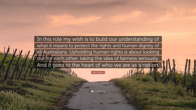 Mick Dodson Quote: “In this role my wish is to build our understanding of what it means to protect the rights and human dignity of all Australians. Upholding human rights is about looking out for each other, taking the idea of fairness seriously. And it goes to the heart of who we are as a nation.”