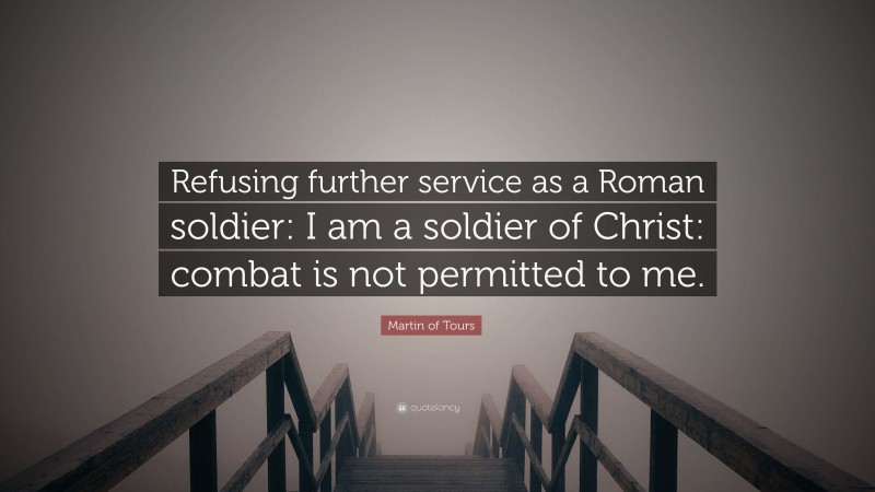Martin of Tours Quote: “Refusing further service as a Roman soldier: I am a soldier of Christ: combat is not permitted to me.”