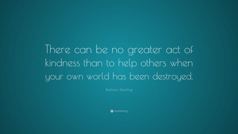 Barbara Stocking Quote: “There can be no greater act of kindness than to help others when your own world has been destroyed.”