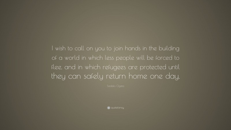 Sadako Ogata Quote: “I wish to call on you to join hands in the building of a world in which less people will be forced to flee, and in which refugees are protected until they can safely return home one day.”