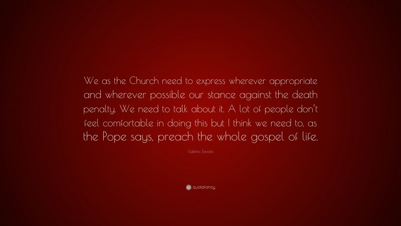 Gabino Zavala Quote: “We as the Church need to express wherever appropriate and wherever possible our stance against the death penalty. We need to talk about it. A lot of people don’t feel comfortable in doing this but I think we need to, as the Pope says, preach the whole gospel of life.”