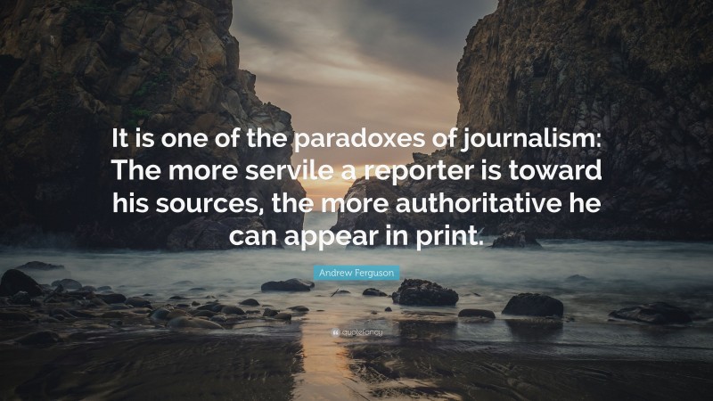 Andrew Ferguson Quote: “It is one of the paradoxes of journalism: The more servile a reporter is toward his sources, the more authoritative he can appear in print.”