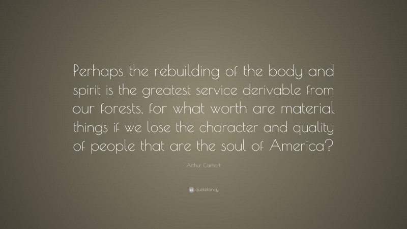 Arthur Carhart Quote: “Perhaps the rebuilding of the body and spirit is the greatest service derivable from our forests, for what worth are material things if we lose the character and quality of people that are the soul of America?”