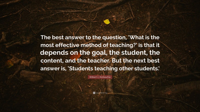 Wilbert J. McKeachie Quote: “The best answer to the question, ‘What is the most effective method of teaching?’ is that it depends on the goal, the student, the content, and the teacher. But the next best answer is, ‘Students teaching other students.’”