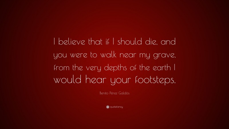 Benito Pérez Galdós Quote: “I believe that if I should die, and you were to walk near my grave, from the very depths of the earth I would hear your footsteps.”