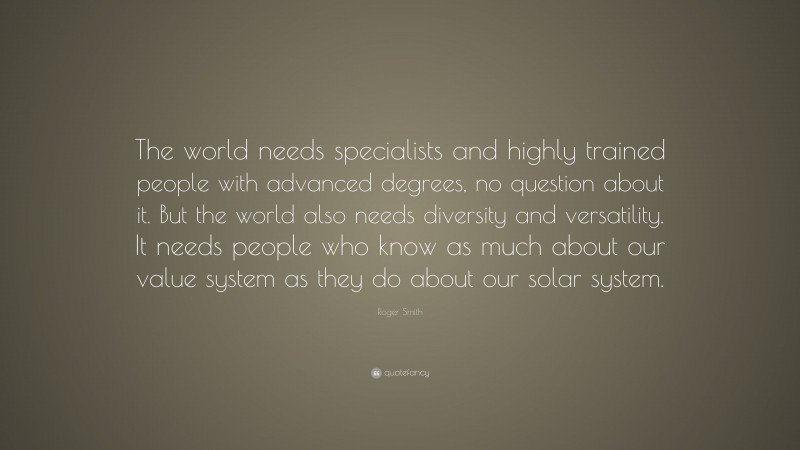 Roger Smith Quote: “The world needs specialists and highly trained people with advanced degrees, no question about it. But the world also needs diversity and versatility. It needs people who know as much about our value system as they do about our solar system.”