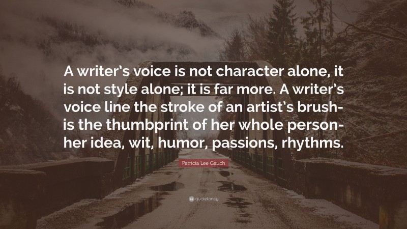 Patricia Lee Gauch Quote: “A writer’s voice is not character alone, it is not style alone; it is far more. A writer’s voice line the stroke of an artist’s brush- is the thumbprint of her whole person- her idea, wit, humor, passions, rhythms.”