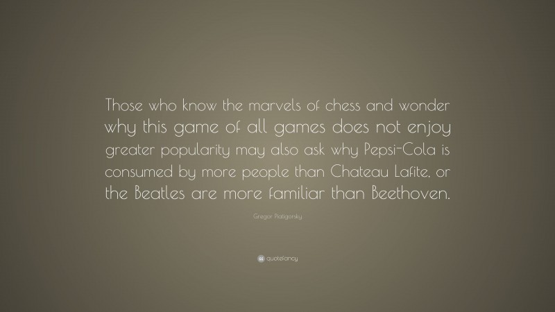 Gregor Piatigorsky Quote: “Those who know the marvels of chess and wonder why this game of all games does not enjoy greater popularity may also ask why Pepsi-Cola is consumed by more people than Chateau Lafite, or the Beatles are more familiar than Beethoven.”