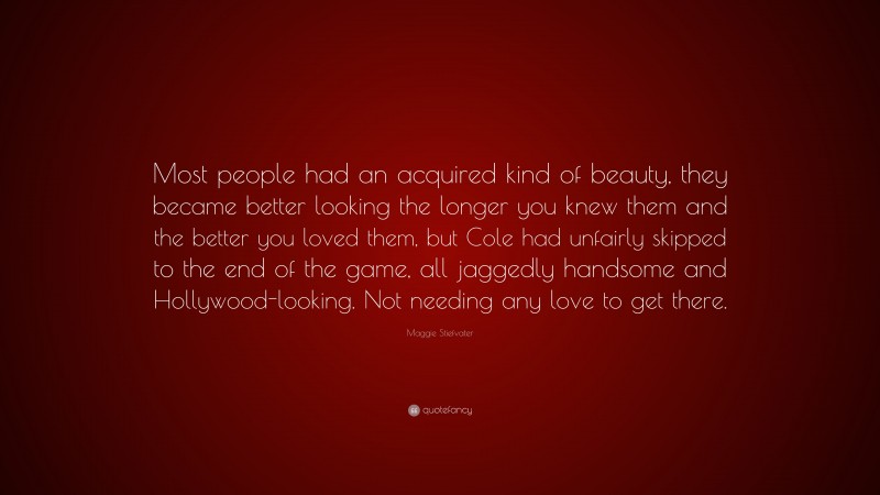 Maggie Stiefvater Quote: “Most people had an acquired kind of beauty, they became better looking the longer you knew them and the better you loved them, but Cole had unfairly skipped to the end of the game, all jaggedly handsome and Hollywood-looking. Not needing any love to get there.”