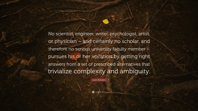 Leon Botstein Quote: “No scientist, engineer, writer, psychologist, artist, or physician – and certainly no scholar, and therefore no serious university faculty member – pursues his or her vocation by getting right answers from a set of prescribed alternatives that trivialize complexity and ambiguity.”