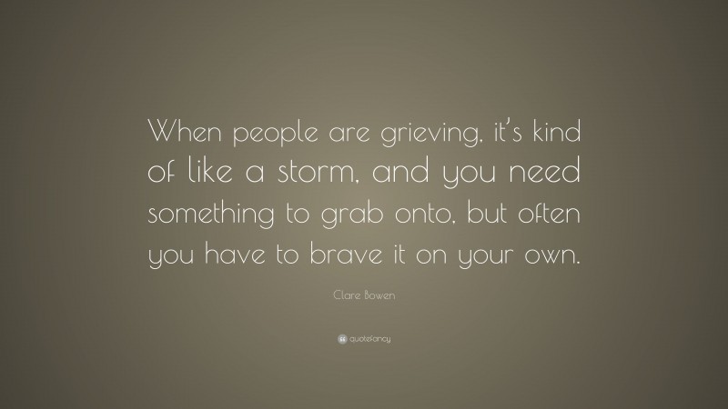 Clare Bowen Quote: “When people are grieving, it’s kind of like a storm, and you need something to grab onto, but often you have to brave it on your own.”