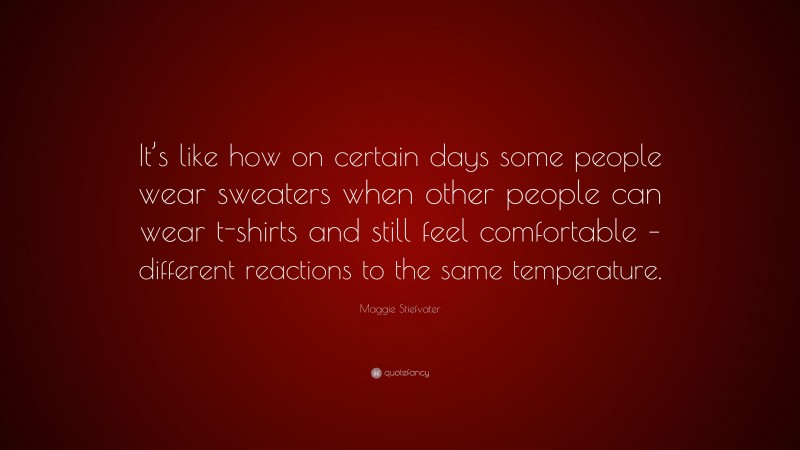 Maggie Stiefvater Quote: “It’s like how on certain days some people wear sweaters when other people can wear t-shirts and still feel comfortable – different reactions to the same temperature.”