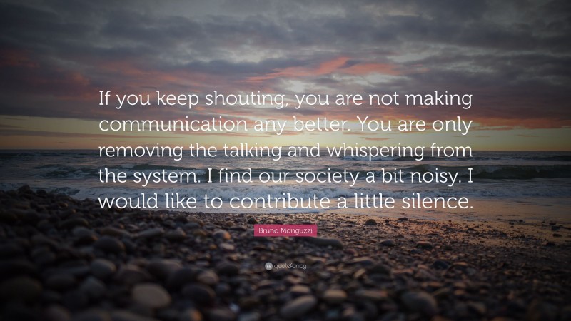 Bruno Monguzzi Quote: “If you keep shouting, you are not making communication any better. You are only removing the talking and whispering from the system. I find our society a bit noisy. I would like to contribute a little silence.”