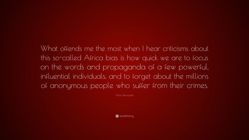 Fatou Bensouda Quote: “What offends me the most when I hear criticisms about this so-called Africa bias is how quick we are to focus on the words and propaganda of a few powerful, influential individuals, and to forget about the millions of anonymous people who suffer from their crimes.”
