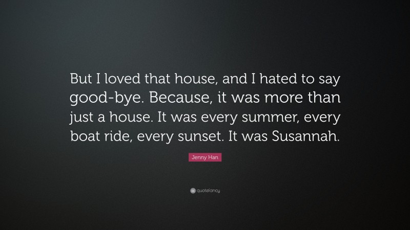 Jenny Han Quote: “But I loved that house, and I hated to say good-bye. Because, it was more than just a house. It was every summer, every boat ride, every sunset. It was Susannah.”