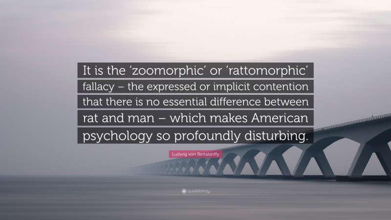 Ludwig von Bertalanffy Quote: “It is the ‘zoomorphic’ or ‘rattomorphic’ fallacy – the expressed or implicit contention that there is no essential difference between rat and man – which makes American psychology so profoundly disturbing.”
