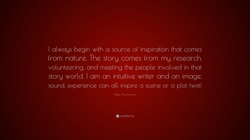 Mary Alice Monroe Quote: “I always begin with a source of inspiration that comes from nature. The story comes from my research, volunteering, and meeting the people involved in that story world. I am an intuitive writer and an image, sound, experience can all inspire a scene or a plot twist!”
