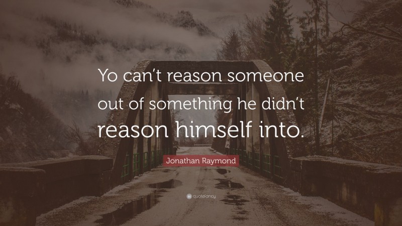 Jonathan Raymond Quote: “Yo can’t reason someone out of something he didn’t reason himself into.”