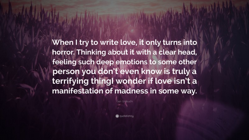 Gen Urobuchi Quote: “When I try to write love, it only turns into horror. Thinking about it with a clear head, feeling such deep emotions to some other person you don’t even know is truly a terrifying thingI wonder if love isn’t a manifestation of madness in some way.”