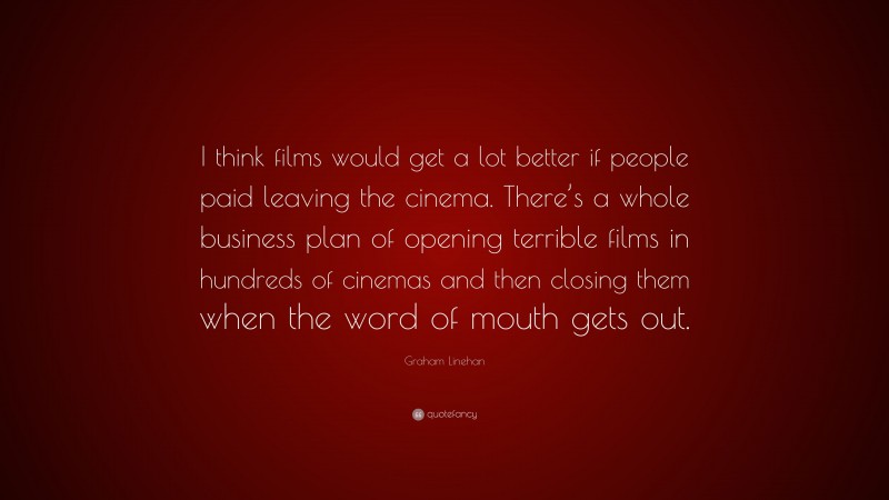 Graham Linehan Quote: “I think films would get a lot better if people paid leaving the cinema. There’s a whole business plan of opening terrible films in hundreds of cinemas and then closing them when the word of mouth gets out.”